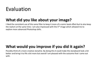 Evaluation
What did you like about your image?
I liked the consistent use of the same filter to keep it more of a comic book effect but to also keep
the realism at the same time. I am also impressed with the 5th image which allowed me to
explore more advanced Photoshop skills.
What would you improve if you did it again?
Possibly think of a more creative storyline. By doing this it could make the storyboard look a bit
better and bring it to life a bit more but overall I am pleased with the outcome that I came out
with.
 