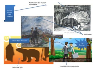 Two
Travellers
The Bear
and the
Two
Travellers
Cutout of the characters
Title taken from this sentence
More detailed design
taken for a older
audience which is not
applicable to mine
Hand Drawn
unrealistic
Rotoscope Style
Artistic
Real Fairytale that my story
is taken from
 
