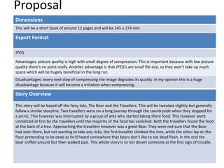 Proposal
Dimensions
This will be a short book of around 12 pages and will be 245 x 274 mm.
Story Overview
This story will be based off the fairy-tale, The Bear and the Travellers. This will be tweaked slightly but generally
follow a similar storyline. Two travellers were on a long journey through the countryside when they stopped for
a picnic. This however was interrupted by a group of ants who started taking there food. This however went
unnoticed at first by the travellers until the majority of the food has vanished. Both the travellers found the food
at the back of a tree. Approaching the travellers however was a great Bear. They were not sure that the Bear
had seen them, but not wanting to take any risks, the first traveller climbed the tree, while the other lay on the
floor pretending to be dead as he’d heard somewhere that bears don’t like to eat dead flesh. In the end the
bear sniffed around but then walked past. This whole story is to not desert someone at the first sign of trouble.
Export Format
JPEG
Advantages: picture quality is high with small degree of compression. This is important because with low picture
quality there’s no point really. Another advantage is that JPEG’s are small file size, so they won’t take up much
space which will be hugely beneficial in the long run.
Disadvantages: every next step of compressing the image degrades its quality. In my opinion this is a huge
disadvantage because it will become a irritation when compressing.
 