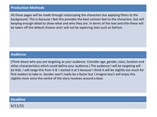 Deadline
6/11/15
Audience
(Think about who you are targeting as your audience. Consider age, gender, class, location and
other characteristics which could define your audience.) The audience I will be targeting will
be Kids. I will range this from 5-8. I started it at 5 because I think it will be slightly too much for
first readers to take in. Gender won’t really be a factor but I imagine boy’s will enjoy this
slightly more since the centre of the story revolves around a bear.
Production Methods
All these pages will be made through rotoscoping the characters but applying filters to the
background. This is because I feel this provides the best cartoon feel to the characters, but still
keeping enough detail to show what and who they are. In terms of the text and title these will
be taken off the default choices and I will not be exploring sites such as DaFont.
 