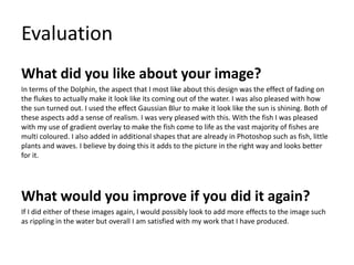 Evaluation
What did you like about your image?
In terms of the Dolphin, the aspect that I most like about this design was the effect of fading on
the flukes to actually make it look like its coming out of the water. I was also pleased with how
the sun turned out. I used the effect Gaussian Blur to make it look like the sun is shining. Both of
these aspects add a sense of realism. I was very pleased with this. With the fish I was pleased
with my use of gradient overlay to make the fish come to life as the vast majority of fishes are
multi coloured. I also added in additional shapes that are already in Photoshop such as fish, little
plants and waves. I believe by doing this it adds to the picture in the right way and looks better
for it.
What would you improve if you did it again?
If I did either of these images again, I would possibly look to add more effects to the image such
as rippling in the water but overall I am satisfied with my work that I have produced.
 