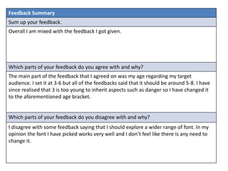 Feedback Summary
Sum up your feedback.
Overall I am mixed with the feedback I got given.
Which parts of your feedback do you agree with and why?
The main part of the feedback that I agreed on was my age regarding my target
audience. I set it at 3-6 but all of the feedbacks said that it should be around 5-8. I have
since realised that 3 is too young to inherit aspects such as danger so I have changed it
to the aforementioned age bracket.
Which parts of your feedback do you disagree with and why?
I disagree with some feedback saying that I should explore a wider range of font. In my
opinion the font I have picked works very well and I don’t feel like there is any need to
change it.
 
