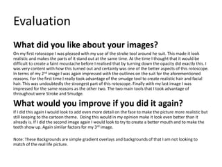 Evaluation
What did you like about your images?
On my first rotoscope I was pleased with my use of the stroke tool around he suit. This made it look
realistic and makes the parts of it stand out at the same time. At the time I thought that it would be
difficult to create a faint moustache before I realised that by turning down the opacity did exactly this. I
was very content with how this turned out and certainly was one of the better aspects of this rotoscope.
In terms of my 2nd image I was again impressed with the outlines on the suit for the aforementioned
reasons. For the first time I really took advantage of the smudge tool to create realistic hair and facial
hair. This was undoubtedly the strongest part of this rotoscope. Finally with my last image I was
impressed for the same reasons as the other two. The two main tools that I took advantage of
throughout were Stroke and Smudge.
What would you improve if you did it again?
If I did this again I would look to add even more detail on the face to make the picture more realistic but
still keeping to the cartoon theme. Doing this would in my opinion make it look even better than it
already is. If I did the second image again I would look to try to create a better mouth and to make the
teeth show up. Again similar factors for my 3rd image.
Note: These Backgrounds are simple gradient overlays and backgrounds of that I am not looking to
match of the real life picture.
 