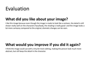 Evaluation
What did you like about your image?
I like this image because even though the image is made to look like a cartoon, the detail is still
shown really well on the characters face/body, the shading is really good and the image looks a
lot more cartoony compared to the original, dramatic changes can be seen.
What would you improve if you did it again?
I think the image could use with a tiny bit more editing, making the picture look much more
abstract, but still keep the detail in the character.
 