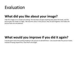 Evaluation
What did you like about your image?
I like this image as it is simple yet striking, The text does not give anything away about the book, and the
picture gets the reader on edge, I like how the colour in the picture, they all work together and makes the
picture look nice and abstract.
What would you improve if you did it again?
I would spent more time putting shading in the picture to add definition. I also would make the picture neater,
instead of having sloped lines, have them all straight.
 