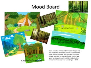 Mood Board
Here are a few simple, cartoon forest images, with
the addition of Photoshop, I could cut out specific
objects from an image, and add them to another
image, to create my own landscape, a forest is a
good landscape to use in a children’s book, it is a
mysterious landscape and is exciting to a child.
Bright, simple forest.
Cartoon trees/sun/cloud
A more detailed forest.
 