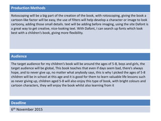 Deadline
6th November 2015
Audience
The target audience for my children’s book will be around the ages of 5-8, boys and girls, the
target audience will be global, This book teaches that even if days seem bad, there’s always
hope, and to never give up, no matter what anybody says, this is why I picked the ages of 5-8
children will be in school at this age and it is good for them to learn valuable life lessons such
as never giving up, children aged 5-8 will also enjoy this type of book, with bright colours and
cartoon characters, they will enjoy the book whilst also learning from it
Production Methods
Rotoscoping will be a big part of the creation of the book, with rotoscoping, giving the book a
cartoon-like factor will be easy, the use of filters will help develop a character or image to look
cartoony, adding those small details. text will be adding before imaging, using the site Dafont is
a great way to get creative, nice-looking text. With Dafont, I can search up fonts which look
best with a children’s book, giving more flexibility.
 
