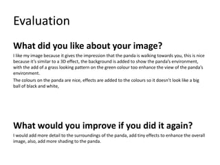 Evaluation
What did you like about your image?
I like my image because it gives the impression that the panda is walking towards you, this is nice
because it’s similar to a 3D effect, the background is added to show the panda’s environment,
with the add of a grass looking pattern on the green colour too enhance the view of the panda’s
environment.
The colours on the panda are nice, effects are added to the colours so it doesn’t look like a big
ball of black and white,
What would you improve if you did it again?
I would add more detail to the surroundings of the panda, add tiny effects to enhance the overall
image, also, add more shading to the panda.
 