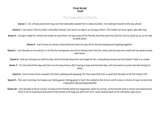 Final Script
Draft
The Caterpillar’s Miracle
Scene 1 – On a frosty early morning, Carl the Caterpillar awoke from a deep slumber, not looking forward to the day ahead.
Scene 2 – Carl wasn’t like his other caterpillar friends, Carl wasn’t as big or as strong as them, This made Carl very upset, day afterday.
Scene 3 – Carl got ready for school and made his way there, he saw some of his friends, but they were too fast for Carl to catch up to, so he had
to walk alone.
Scene 4 – Carl arrives at school, exhausted and tired, he sees all his friends playing and laughing together.
Scene 5 – Carl decides to try and join in on the fun and games, but all his friends won’t let him, they said Carl was too small and too weak to play
with them.
Scene 6 – Fed up, Carl goes on with his day, but his friends tease him and laugh at him, only joking around, but Carl doesn’t take it as a joke
Scene 7 – It’s the end of the day and Carl is on his way home, after having a long and stressful day, Carl just wants to jump into bed and go to
sleep.
Scene 8 – Carl arrives home and gets into bed, sobbing and weeping, his mum sees that Carl is upset but decides to let him sleep it off.
Scene 9 – The next morning, Carl wakes up, feeling good, feeling great in fact! He rushed to the mirror and he sees, in shock, he was turned into
a beautiful, blossoming butterfly!
Scene 10 – Carl decides to fly to school, to show all his friends what has happened, when he arrives, all his friends look in shock and amazement,
they’re all so impressed and want to be friends and hang out with Carl! Carl never looked back at his caterpillar days since.
 