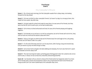 Final Script
Draft 2
The Caterpillar’s Miracle
Scene 1 – On a frosty early morning, Carl the Caterpillar awoke from a deep sleep, not looking
forward to the day ahead.
Scene 2 – Carl was not like his other caterpillar friends. Carl wasn’t as big or as strong as them, this
made Carl very upset, day after day.
Scene 3 – Carl got ready for school and made his way there, he saw some of his friends, but they
were too fast for Carl to catch up to, so he had to walk alone.
Scene 4 – Carl arrives at school exhausted and tired, he sees all his friends playing and laughing
together.
Scene 5 – Carl decides to try and join in on the fun and games, but all his friends will not let him, they
said Carl was too small and too weak to play with them.
Scene 6 – Fed up, Carl goes on with his day but his friends tease him and laugh at him, only joking
around, but Carl doesn’t take it as a joke.
Scene 7 – It’s the end of the day and Carl is on his way home, after having a long and stressful day
Carl just wants to jump into bed and go to sleep.
Scene 8 – Carl arrives home and gets into bed sobbing and weeping. His mum sees that Carl is upset
but decides to let him sleep it off.
Scene 9 – The next morning Carl wakes up feeling good, feeling great in fact! He rushed to the mirror
and he sees, in shock, he has turned into a beautiful, blossoming butterfly!
Scene 10 – Carl decides to fly to school to show all his friends what has happened, when he arrives
all his friends look in shock and amazement, they’re all so impressed and want to be friends and
hang out with Carl! Carl never looked back at his caterpillar days since.
 