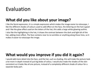 Evaluation
What did you like about your image?
I like the facial expression, it is a simple expression which makes the image easier to rotoscope, I
like the different shades of colours used to add effect on the face, the lettering on the hat is good
and I like the glow effect used on the letters of the hat, this adds a large white glowing outline.
I also like the highlighting in the hat, it shows the contrast between the dark and light bit of the
hat, adding more effect, The face contains near to no wrinkles or anything along those lines, so it
makes it easier to rotoscope the image.
What would you improve if you did it again?
I would add more detail into the face, and the hat, such as shading, this will make the picture look
a lot more in depth instead of just big blobs of colour, I would also make the shades of the skin
consistent so it looks like all one picture, instead of a completely different shade of colour for a
separate body part.
 