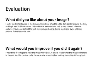 Evaluation
What did you like about your image?
I really like the fonts used in the text, and the stroke effect to add a dark border around the text,
making it look bold and smart, this makes the text stand out so it is easy to read. I like the
pictures I have used behind the text, they include: Boxing, Grime music and Gym, all these
pictures fit well with the text.
What would you improve if you did it again?
I would like the images to view the image more clear, it is hard to see what the image in the text
is, I would also like the text to be the same size as each other, making it consistent throughout.
 