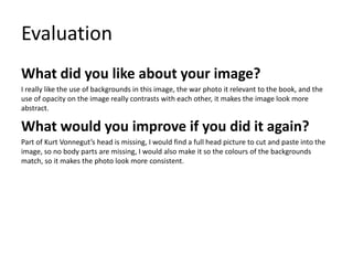 Evaluation
What did you like about your image?
I really like the use of backgrounds in this image, the war photo it relevant to the book, and the
use of opacity on the image really contrasts with each other, it makes the image look more
abstract.
What would you improve if you did it again?
Part of Kurt Vonnegut’s head is missing, I would find a full head picture to cut and paste into the
image, so no body parts are missing, I would also make it so the colours of the backgrounds
match, so it makes the photo look more consistent.
 
