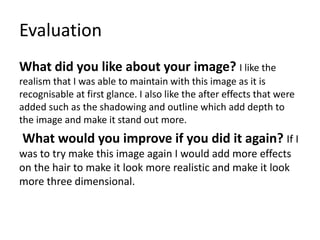 Evaluation
What did you like about your image? I like the
realism that I was able to maintain with this image as it is
recognisable at first glance. I also like the after effects that were
added such as the shadowing and outline which add depth to
the image and make it stand out more.
What would you improve if you did it again? If I
was to try make this image again I would add more effects
on the hair to make it look more realistic and make it look
more three dimensional.
 