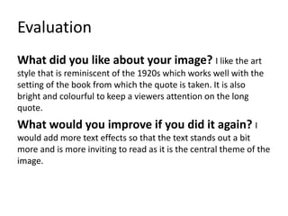 Evaluation
What did you like about your image? I like the art
style that is reminiscent of the 1920s which works well with the
setting of the book from which the quote is taken. It is also
bright and colourful to keep a viewers attention on the long
quote.
What would you improve if you did it again? I
would add more text effects so that the text stands out a bit
more and is more inviting to read as it is the central theme of the
image.
 
