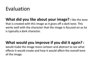 Evaluation
What did you like about your image? I like the tone
that is created with this image as it gives off a dark tone. This
works well with the character that the image is focused on as he
is typically a dark character.
What would you improve if you did it again? I
would make the image more cartoon and abstract to see what
effects it would create and how it would affect the overall tone
of the image.
 
