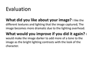 Evaluation
What did you like about your image? I like the
different textures and lighting that the image captured; The
image becomes more dramatic due to the lighting overhead.
What would you improve if you did it again? I
would make the image darker to add more of a tone to the
image as the bright lighting contrasts with the look of the
character.
 