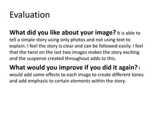 Evaluation
What did you like about your image? It is able to
tell a simple story using only photos and not using text to
explain. I feel the story is clear and can be followed easily. I feel
that the twist on the last two images makes the story exciting
and the suspense created throughout adds to this.
What would you improve if you did it again? I
would add some effects to each image to create different tones
and add emphasis to certain elements within the story.
 