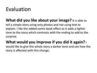 Evaluation
What did you like about your image? It is able to
tell a simple story using only photos and not using text to
explain. I like the added comic book effect as it adds a lighter
tone to the story which contrasts with the ending to add to the
surprise.
What would you improve if you did it again? I
would like to give the whole story a darker tone and see how the
story is affected with this change.
 