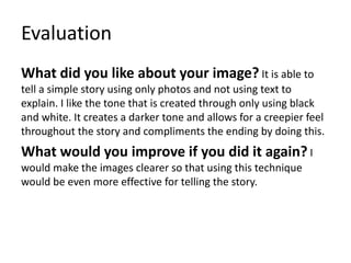 Evaluation
What did you like about your image? It is able to
tell a simple story using only photos and not using text to
explain. I like the tone that is created through only using black
and white. It creates a darker tone and allows for a creepier feel
throughout the story and compliments the ending by doing this.
What would you improve if you did it again? I
would make the images clearer so that using this technique
would be even more effective for telling the story.
 