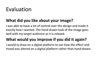 Evaluation
What did you like about your image?
I was able to have a lot of control over the design and made it
exactly how I wanted. The hand drawn look of the image goes
well with my target audience as it is relaxed.
What would you improve if you did it again?
I would ty draw on a digital platform to see how the effect and
mood was altered on a digital platform rather than hand drawn.
 
