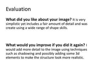 Evaluation
What did you like about your image? It is very
simplistic yet includes a fair amount of detail and was
create using a wide range of shape skills.
What would you improve if you did it again? I
would add more detail to the image using techniques
such as shadowing and possibly adding some 3d
elements to make the structure look more realistic.
 