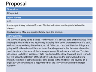Proposal
Dimensions
8 Pages, A4
Story Overview
The story I am going to do is called “Johnny cake” it is about a cake that runs away from
the people who made it and its journey escaping from other characters such as a bear,
wolf and some workers; these characters all fail to catch and eat the cake. Things are
going well for the cake until he runs into a fox who pretends that he cannot hear the
cake’s taunts and, because of this, manages to coax him closer and eat him. This tale
will appeal to children as it is very light hearted and the story flows well and it is short;
this will allow the attention of the children to be kept on the story without losing
interest. The story is set will an older time period in the middle of the country on a
bright day which will create a happy mood for the story which will suit the target
audience.
Export Format
JPEG.
Advantages: A very universal format, file size reduction, can be published on the
internet.
Disadvantages: May lose quality slightly from the original.
 