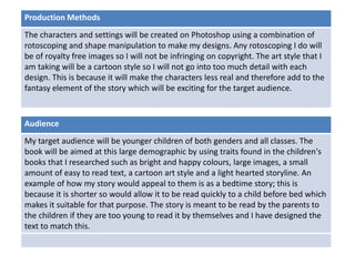 Deadline
Audience
My target audience will be younger children of both genders and all classes. The
book will be aimed at this large demographic by using traits found in the children's
books that I researched such as bright and happy colours, large images, a small
amount of easy to read text, a cartoon art style and a light hearted storyline. An
example of how my story would appeal to them is as a bedtime story; this is
because it is shorter so would allow it to be read quickly to a child before bed which
makes it suitable for that purpose. The story is meant to be read by the parents to
the children if they are too young to read it by themselves and I have designed the
text to match this.
Production Methods
The characters and settings will be created on Photoshop using a combination of
rotoscoping and shape manipulation to make my designs. Any rotoscoping I do will
be of royalty free images so I will not be infringing on copyright. The art style that I
am taking will be a cartoon style so I will not go into too much detail with each
design. This is because it will make the characters less real and therefore add to the
fantasy element of the story which will be exciting for the target audience.
 