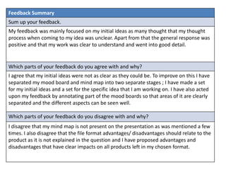 Feedback Summary
Sum up your feedback.
My feedback was mainly focused on my initial ideas as many thought that my thought
process when coming to my idea was unclear. Apart from that the general response was
positive and that my work was clear to understand and went into good detail.
Which parts of your feedback do you agree with and why?
I agree that my initial ideas were not as clear as they could be. To improve on this I have
separated my mood board and mind map into two separate stages ; I have made a set
for my initial ideas and a set for the specific idea that I am working on. I have also acted
upon my feedback by annotating part of the mood boards so that areas of it are clearly
separated and the different aspects can be seen well.
Which parts of your feedback do you disagree with and why?
I disagree that my mind map is not present on the presentation as was mentioned a few
times. I also disagree that the file format advantages/ disadvantages should relate to the
product as it is not explained in the question and I have proposed advantages and
disadvantages that have clear impacts on all products left in my chosen format.
 