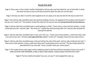 Script first draft
Page 1: Once upon a time a boy’s mother had baked a Johnny cake and had asked her son to look after it while
she went out but as soon as the boy turned his back the cake ran out the door.
Page 2: the boy ran after it and the cake laughed as he ran away as he was too fast for the boy to catch him.
Page 3: the Johnny cake stumbled upon two workers building a house. He laughed at the workers and shouted “I
bet you can’t catch me”. The workers chased the cake but he was just too fast and sprinted off into the distance.
Page 4: Johnny cake then stumbled upon a wolf walking in a field. “I have outrun a boy and two workers, I could
easily beat you too” said the cake. “You think so?” replied the wolf sprinting after him. Johnny cake whizzed off
leaving him behind.
Page 5: Johnny cake then stumbled upon a bear sat in the sun. “I have outrun two workers, a wolf and a boy, I bet
I can outrun you too”. The bear was angry with this replied “is that so?” and gave chase but was easily outrun.
Page 6: Johnny cake then stumbled upon a fox just laid by the side of the path. Johnny cake snickered and said, “I
have outrun two workers, a boy, a wolf and a bear and I could easily outrun you too”. The fox simply placed his
paw behind his ear and said, “Sorry I couldn’t hear you, come closer”.
Page 7: This made Johnny cake angry and he walked up close to the fox and then shouted as loud as he could “I
HAVE OUTRUN TWO WORKERS, A BOY, A WOLF AND A BEAR, I COULD EASILY OUTRUN YOU TOO!”
Page 8: The fox smiled and replied “you can, can you?” and snapped the cake up.
 