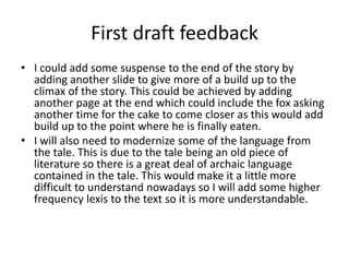 First draft feedback
• I could add some suspense to the end of the story by
adding another slide to give more of a build up to the
climax of the story. This could be achieved by adding
another page at the end which could include the fox asking
another time for the cake to come closer as this would add
build up to the point where he is finally eaten.
• I will also need to modernize some of the language from
the tale. This is due to the tale being an old piece of
literature so there is a great deal of archaic language
contained in the tale. This would make it a little more
difficult to understand nowadays so I will add some higher
frequency lexis to the text so it is more understandable.
 