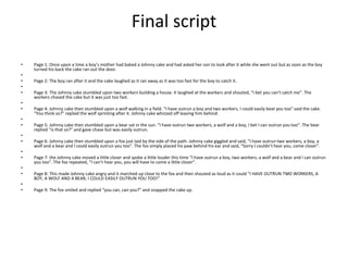 Final script
• Page 1: Once upon a time a boy’s mother had baked a Johnny cake and had asked her son to look after it while she went out but as soon as the boy
turned his back the cake ran out the door.
•
• Page 2: The boy ran after it and the cake laughed as it ran away as it was too fast for the boy to catch it.
•
• Page 3: The Johnny cake stumbled upon two workers building a house. It laughed at the workers and shouted, “I bet you can’t catch me”. The
workers chased the cake but it was just too fast.
•
• Page 4: Johnny cake then stumbled upon a wolf walking in a field. “I have outrun a boy and two workers, I could easily beat you too” said the cake.
“You think so?” replied the wolf sprinting after it. Johnny cake whizzed off leaving him behind.
•
• Page 5: Johnny cake then stumbled upon a bear sat in the sun. “I have outrun two workers, a wolf and a boy, I bet I can outrun you too”. The bear
replied “is that so?” and gave chase but was easily outrun.
•
• Page 6: Johnny cake then stumbled upon a fox just laid by the side of the path. Johnny cake giggled and said, “I have outrun two workers, a boy, a
wolf and a bear and I could easily outrun you too”. The fox simply placed his paw behind his ear and said, “Sorry I couldn’t hear you, come closer”.
•
• Page 7: the Johnny cake moved a little closer and spoke a little louder this time “I have outrun a boy, two workers, a wolf and a bear and I can outrun
you too”. The fox repeated, “I can’t hear you, you will have to come a little closer”.
•
• Page 8: This made Johnny cake angry and it marched up close to the fox and then shouted as loud as it could “I HAVE OUTRUN TWO WORKERS, A
BOY, A WOLF AND A BEAR, I COULD EASILY OUTRUN YOU TOO!”
•
• Page 9: The fox smiled and replied “you can, can you?” and snapped the cake up.
 