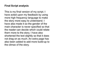Final Script analysis
This is my final version of my script. I
have acted upon my feedback by using
more high frequency language to make
the story more easy to understand. I
have also made it so the gender of the
main character is never specified so that
the reader can decide which could relate
them more to the story. I have also
shortened the text slightly so that it does
not drag on as much. An extra page has
also been added to add more build-up to
the climax of the story.
 