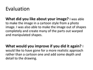 Evaluation
What did you like about your image? I was able
to make the image in a cartoon style from a photo
image. I was also able to make the image out of shapes
completely and create many of the parts out warped
and manipulated shapes.
What would you improve if you did it again? I
would like to have gone for a more realistic approach
rather than a cartoon one and add some depth and
detail to the drawing.
 