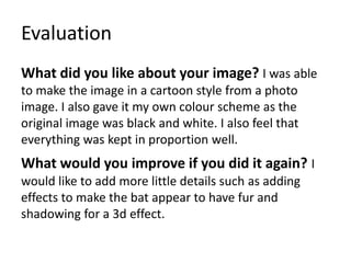Evaluation
What did you like about your image? I was able
to make the image in a cartoon style from a photo
image. I also gave it my own colour scheme as the
original image was black and white. I also feel that
everything was kept in proportion well.
What would you improve if you did it again? I
would like to add more little details such as adding
effects to make the bat appear to have fur and
shadowing for a 3d effect.
 