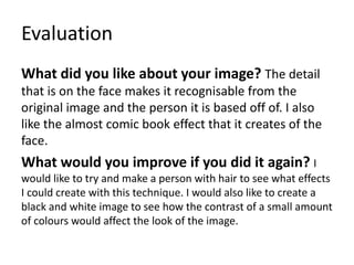Evaluation
What did you like about your image? The detail
that is on the face makes it recognisable from the
original image and the person it is based off of. I also
like the almost comic book effect that it creates of the
face.
What would you improve if you did it again? I
would like to try and make a person with hair to see what effects
I could create with this technique. I would also like to create a
black and white image to see how the contrast of a small amount
of colours would affect the look of the image.
 