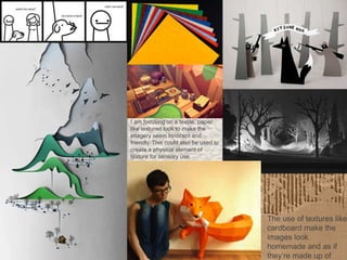 I am focusing on a textile, paper
like textured look to make the
imagery seem innocent and
friendly. This could also be used to
create a physical element of
texture for sensory use.
The use of textures like
cardboard make the
images look
homemade and as if
they’re made up of
 