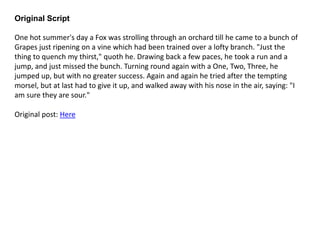 Original Script
One hot summer's day a Fox was strolling through an orchard till he came to a bunch of
Grapes just ripening on a vine which had been trained over a lofty branch. "Just the
thing to quench my thirst," quoth he. Drawing back a few paces, he took a run and a
jump, and just missed the bunch. Turning round again with a One, Two, Three, he
jumped up, but with no greater success. Again and again he tried after the tempting
morsel, but at last had to give it up, and walked away with his nose in the air, saying: "I
am sure they are sour."
Original post: Here
 