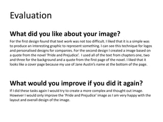 Evaluation
What did you like about your image?
For the first design found that text work was not too difficult. I liked that it is a simple was
to produce an interesting graphic to represent something. I can see this technique for logos
and personalised designs for companies. For the second design I created a image based on
a quote from the novel ‘Pride and Prejudice’. I used all of the text from chapters one, two
and three for the background and a quote from the first page of the novel. I liked that it
looks like a cover page because my use of Jane Austin’s name at the bottom of the page.
What would you improve if you did it again?
If I did these tasks again I would try to create a more complex and thought out image.
However I would only improve the ‘Pride and Prejudice’ image as I am very happy with the
layout and overall design of the image.
 