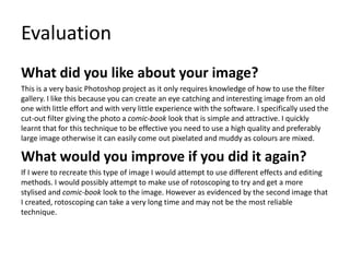 Evaluation
What did you like about your image?
This is a very basic Photoshop project as it only requires knowledge of how to use the filter
gallery. I like this because you can create an eye catching and interesting image from an old
one with little effort and with very little experience with the software. I specifically used the
cut-out filter giving the photo a comic-book look that is simple and attractive. I quickly
learnt that for this technique to be effective you need to use a high quality and preferably
large image otherwise it can easily come out pixelated and muddy as colours are mixed.
What would you improve if you did it again?
If I were to recreate this type of image I would attempt to use different effects and editing
methods. I would possibly attempt to make use of rotoscoping to try and get a more
stylised and comic-book look to the image. However as evidenced by the second image that
I created, rotoscoping can take a very long time and may not be the most reliable
technique.
 