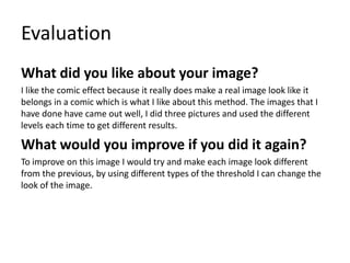 Evaluation
What did you like about your image?
I like the comic effect because it really does make a real image look like it
belongs in a comic which is what I like about this method. The images that I
have done have came out well, I did three pictures and used the different
levels each time to get different results.
What would you improve if you did it again?
To improve on this image I would try and make each image look different
from the previous, by using different types of the threshold I can change the
look of the image.
 