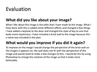 Evaluation
What did you like about your image?
What I like about this image is the edits that I have made to the image. What I
have done with this is added some different effects and changed a few things.
I have added a keyhole to the door and changed the style of key to one that
looks more mysterious. I have included a brick wall to the image because this
is what was included in the plan.
What would you improve if you did it again?
To improve on the image I would change the perspective of the brick wall on
the images it appears on, the wall does not fit with the perspective of the
image and would need to make a few changes to this. I would do this by using
Photoshop to change the rotation of the image so that it looks more
believable.
 