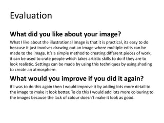 Evaluation
What did you like about your image?
What I like about the illustrational image is that it is practical, its easy to do
because it just involves drawing out an image where multiple edits can be
made to the image. It’s a simple method to creating different pieces of work,
it can be used to crate people which takes artistic skills to do if they are to
look realistic. Settings can be made by using this techniques by using shading
to create an atmosphere.
What would you improve if you did it again?
If I was to do this again then I would improve it by adding lots more detail to
the image to make it look better. To do this I would add lots more colouring to
the images because the lack of colour doesn’t make it look as good.
 