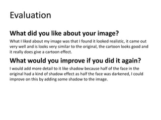 Evaluation
What did you like about your image?
What I liked about my image was that I found it looked realistic, it came out
very well and is looks very similar to the original, the cartoon looks good and
it really does give a cartoon effect.
What would you improve if you did it again?
I would add more detail to it like shadow because half of the face in the
original had a kind of shadow effect as half the face was darkened, I could
improve on this by adding some shadow to the image.
 