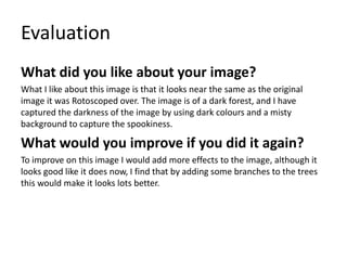 Evaluation
What did you like about your image?
What I like about this image is that it looks near the same as the original
image it was Rotoscoped over. The image is of a dark forest, and I have
captured the darkness of the image by using dark colours and a misty
background to capture the spookiness.
What would you improve if you did it again?
To improve on this image I would add more effects to the image, although it
looks good like it does now, I find that by adding some branches to the trees
this would make it looks lots better.
 