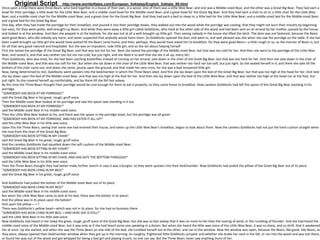 Original Script http://www.worldoftales.com/European_folktales/English_folktale_89.html
Once upon a time there were three Bears, who lived together in a house of their own, in a wood. One of them was a Little Wee Bear, and one was a Middle-sized Bear, and the other was a Great Big Bear. They had each a
bowl for their porridge; a little bowl for the Little Wee Bear; and a middle-sized bowl for the Middle-sized Bear; and a great bowl for the Great Big Bear. And they had each a chair to sit in; a little chair for the Little Wee
Bear; and a middle-sized chair for the Middle-sized Bear; and a great chair for the Great Big Bear. And they had each a bed to sleep in; a little bed for the Little Wee Bear; and a middle-sized bed for the Middle-sized Bear;
and a great bed for the Great Big Bear.
One day, after they had made the porridge for their breakfast, and poured it into their porridge-bowls, they walked out into the wood while the porridge was cooling, that they might not burn their mouths by beginning
too soon, for they were polite, well-brought-up Bears. And while they were away a little girl called Goldilocks, who lived at the other side of the wood and had been sent on an errand by her mother, passed by the house,
and looked in at the window. And then she peeped in at the keyhole, for she was not at all a well-brought-up little girl. Then seeing nobody in the house she lifted the latch. The door was not fastened, because the Bears
were good Bears, who did nobody any harm, and never suspected that anybody would harm them. So Goldilocks opened the door and went in; and well pleased was she when she saw the porridge on the table. If she had
been a well-brought-up little girl she would have waited till the Bears came home, and then, perhaps, they would have asked her to breakfast; for they were good Bears—a little rough or so, as the manner of Bears is, but
for all that very good-natured and hospitable. But she was an impudent, rude little girl, and so she set about helping herself.
First she tasted the porridge of the Great Big Bear, and that was too hot for her. Next she tasted the porridge of the Middle-sized Bear, but that was too cold for her. And then she went to the porridge of the Little Wee
Bear, and tasted it, and that was neither too hot nor too cold, but just right, and she liked it so well that she ate it all up, every bit!
Then Goldilocks, who was tired, for she had been catching butterflies instead of running on her errand, sate down in the chair of the Great Big Bear, but that was too hard for her. And then she sate down in the chair of
the Middle-sized Bear, and that was too soft for her. But when she sat down in the chair of the Little Wee Bear, that was neither too hard nor too soft, but just right. So she seated herself in it, and there she sate till the
bottom of the chair came out, and down she came, plump upon the ground; and that made her very cross, for she was a bad-tempered little girl.
Now, being determined to rest, Goldilocks went upstairs into the bedchamber in which the Three Bears slept. And first she lay down upon the bed of the Great Big Bear, but that was too high at the head for her. And next
she lay down upon the bed of the Middle-sized Bear, and that was too high at the foot for her. And then she lay down upon the bed of the Little Wee Bear, and that was neither too high at the head nor at the foot, but
just right. So she covered herself up comfortably, and lay there till she fell fast asleep.
By this time the Three Bears thought their porridge would be cool enough for them to eat it properly; so they came home to breakfast. Now careless Goldilocks had left the spoon of the Great Big Bear standing in his
porridge.
"SOMEBODY HAS BEEN AT MY PORRIDGE!"
said the Great Big Bear in his great, rough, gruff voice.
Then the Middle-sized Bear looked at his porridge and saw the spoon was standing in it too.
"SOMEBODY HAS BEEN AT MY PORRIDGE!"
said the Middle-sized Bear in his middle-sized voice.
Then the Little Wee Bear looked at his, and there was the spoon in the porridge-bowl, but the porridge was all gone!
"SOMEBODY HAS BEEN AT MY PORRIDGE, AND HAS EATEN IT ALL UP!"
said the Little Wee Bear in his little wee voice.
Upon this the Three Bears, seeing that some one had entered their house, and eaten up the Little Wee Bear's breakfast, began to look about them. Now the careless Goldilocks had not put the hard cushion straight when
she rose from the chair of the Great Big Bear.
"SOMEBODY HAS BEEN SITTING IN MY CHAIR!"
said the Great Big Bear in his great, rough, gruff voice.
And the careless Goldilocks had squatted down the soft cushion of the Middle-sized Bear.
"SOMEBODY HAS BEEN SITTING IN MY CHAIR!"
said the Middle-sized Bear in his middle-sized voice.
"SOMEBODY HAS BEEN SITTING IN MY CHAIR, AND HAS SATE THE BOTTOM THROUGH!"
said the Little Wee Bear in his little wee voice.
Then the Three Bears thought they had better make further search in case it was a burglar, so they went upstairs into their bedchamber. Now Goldilocks had pulled the pillow of the Great Big Bear out of its place.
"SOMEBODY HAS BEEN LYING IN MY BED!"
said the Great Big Bear in his great, rough, gruff voice.
And Goldilocks had pulled the bolster of the Middle-sized Bear out of its place.
"SOMEBODY HAS BEEN LYING IN MY BED!"
said the Middle-sized Bear in his middle-sized voice.
But when the Little Wee Bear came to look at his bed, there was the bolster in its place!
And the pillow was in its place upon the bolster!
And upon the pillow——?
There was Goldilocks's yellow head—which was not in its place, for she had no business there.
"SOMEBODY HAS BEEN LYING IN MY BED,—AND HERE SHE IS STILL!"
said the Little Wee Bear in his little wee voice.
Now Goldilocks had heard in her sleep the great, rough, gruff voice of the Great Big Bear; but she was so fast asleep that it was no more to her than the roaring of wind, or the rumbling of thunder. And she had heard the
middle-sized voice of the Middle-sized Bear, but it was only as if she had heard some one speaking in a dream. But when she heard the little wee voice of the Little Wee Bear, it was so sharp, and so shrill, that it awakened
her at once. Up she started, and when she saw the Three Bears on one side of the bed, she tumbled herself out at the other, and ran to the window. Now the window was open, because the Bears, like good, tidy Bears, as
they were, always opened their bedchamber window when they got up in the morning. So naughty, frightened little Goldilocks jumped; and whether she broke her neck in the fall, or ran into the wood and was lost there,
or found her way out of the wood and got whipped for being a bad girl and playing truant, no one can say. But the Three Bears never saw anything more of her.
 