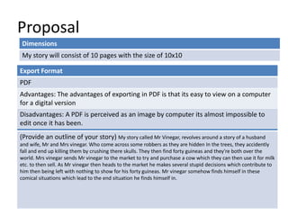 Proposal
Dimensions
My story will consist of 10 pages with the size of 10x10
Story Overview
(Provide an outline of your story) My story called Mr Vinegar, revolves around a story of a husband
and wife, Mr and Mrs vinegar. Who come across some robbers as they are hidden In the trees, they accidently
fall and end up killing them by crushing there skulls. They then find forty guineas and they're both over the
world. Mrs vinegar sends Mr vinegar to the market to try and purchase a cow which they can then use it for milk
etc. to then sell. As Mr vinegar then heads to the market he makes several stupid decisions which contribute to
him then being left with nothing to show for his forty guineas. Mr vinegar somehow finds himself in these
comical situations which lead to the end situation he finds himself in.
Export Format
PDF
Advantages: The advantages of exporting in PDF is that its easy to view on a computer
for a digital version
Disadvantages: A PDF is perceived as an image by computer its almost impossible to
edit once it has been.
 