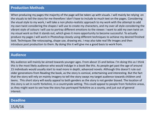 Deadline
15/6/16
Audience
My audience will mainly be aimed towards younger ages. From about 15 and below. I’m doing this as I think
this is the most likely audience who would indulge in a book like this. As people get past the age of around
15 individuals would usually start to read more in depth, advanced novels. Although this doesn’t rule out
older generations from Reading the book, as the story Is comical, entertaining and interesting. But the fact
that the story will rely on mainly imagery to tell the story sways my target audience towards children and
teens. This short story will easily appeal to both genders as the story is not gender biased. The location of
this story is set in north Yorkshire, in a countryside setting. This could appeal to people from Yorkshire areas,
as they might want to see how the story has portrayed Yorkshire as a county, and just out of general
interest.
Production Methods
When producing my pages the majority of the page will be taken up with visuals. I will mainly be relying on
the visuals to tell the story for me therefore I don’t have to include to much text on the pages. Considering
the visual style to my work, I will take a non photo-realistic approach to my work with the attempt to add
my own twist considering the shapes I will use to create my characters, and my over all style considering the
vibrant style of colours I will use to portray different emotions to the viewer. I want to add my own twist on
my visual work so that it stands out, which gives it more opportunity to become successful. To actually
produce my pages I will work in Photoshop closely using different techniques to achieve my desired finished
look. Techniques like rotoscoping, shape use, drawing etc. I may also take real life images and then
introduce post production to them. By doing this it will give me a good basis to work from.
 