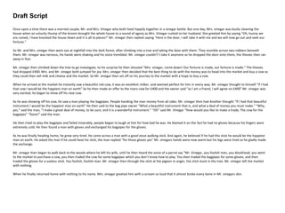 Draft Script
Once upon a time there was a married couple, Mr. and Mrs. Vinegar who both lived happily together in a vinegar bottle. But one day, Mrs. vinegar was busily cleaning the
house when an unlucky thump of the broom brought the whole house to a sound of agony as Mrs. Vinegar rushed to her husband. She greeted him by saying “Oh, hunny we
are ruined, I have knocked the house down and it is all to pieces!” Mr. vinegar then replied saying “Here is the door, I will take it with me and we will now go out and seek our
fortune.”
So Mr. and Mrs. vinegar then went out at nightfall into the dark forest, after climbing into a tree and taking the door with them. They stumble across two robbers beneath
them. Mr. vinegar was nervous, his hands were shaking and his voice trembled. Mr. vinegar couldn't’t take it anymore so he dropped the door onto them, the thieves then ran
away in fear.
Mr. vinegar then climbed down the tree to go investigate, to his surprise he then shouted “Mrs. vinegar, come down! Our fortune is made, our fortune is made.” The thieves
had dropped £400. Mrs. and Mr. vinegar both jumped for joy. Mrs. vinegar then decided that the best thing to do with the money was to head into the market and buy a cow so
they could then sell milk and cheese and the market. So Mr. vinegar then set off on his journey to the market with a hope to buy a cow.
When he arrived at the market he instantly saw a beautiful red cow, it was an excellent milker, and seemed perfect for him in every way. Mr. vinegar thought to himself “if I had
that cow I would be the happiest man on earth” So he then made an offer to the mans cow for £400 and the owner said “as I am a friend, I will agree on £400” Mr. vinegar was
very excited, he began to show off his new cow.
As he was showing off his cow, he saw a man playing the bagpipes. People handing the man money from all sides. Mr. vinegar then had Another thought “If I had that beautiful
instrument I would be the happiest man on earth” He then said to the bag pipe owner “What a beautiful instrument that is, and what a deal of money you must make." "Why,
yes," said the man, "I make a great deal of money, to be sure, and it is a wonderful instrument.” “Oh” said Mr. Vinegar “How would you like to make a trade; The cow for the
bagpipes” “Done!” said the man.
He then tried to play the bagpipes and failed miserably, people began to laugh at him for how bad he was. He blamed it on the fact he had no gloves because his fingers were
extremely cold. He then found a man with gloves and exchanged his bagpipes for the gloves.
As he was finally heading home, he grew very tired. He came across a man with a good stout walking stick. And again, he believed if he had this stick he would be the happiest
man on earth. He asked the man if he could have his stick, the man replied “for those gloves yes” Mr. vinegars hands were now warm but his legs were tired so he gladly made
the exchange.
Mr. vinegar then began to walk back to the woods where he left his wife, until he then heard the voice of a parrot say "Mr. Vinegar, you foolish man, you blockhead, you went
to the market to purchase a cow, you then traded the cow for some bagpipes which you don’t know how to play. You then traded the bagpipes for some gloves, and then
traded the gloves for a useless stick. You foolish, foolish man. Mr. vinegar then through the stick at the pigeon in anger, the stick stuck in the tree. Mr. vinegar left the market
with nothing.
When he finally returned home with nothing to his name. Mrs. vinegar greeted him with a scream so loud that it almost broke every bone in Mr. vinegars skin.
 