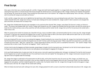 Final Script
Once upon a time there was a married couple, Mr. and Mrs. Vinegar who both lived happily together in a vinegar bottle. But one day, Mrs. vinegar was busily
cleaning the house when an unlucky thump of the broom brought the whole house to a sound of agony as Mrs. Vinegar rushed to her husband. She greeted
him by saying “Oh, hunny we are ruined, I have knocked the house down and it is all to pieces!” Mr. vinegar then replied saying “Here is the door, I will take it
with me and we will now go out and seek our fortune.”
So Mr. and Mrs. vinegar then went out at nightfall into the dark forest, after climbing into a tree and taking the door with them. They stumble across two
robbers beneath them. Mr. vinegar was nervous, his hands were shaking and his voice trembled. Mr. vinegar couldn't’t take it anymore so he dropped the
door onto them, the thieves then ran away in fear.
Mr. vinegar then climbed down the tree to go investigate, to his surprise he then shouted “Mrs. vinegar, come down! Our fortune is made, our fortune is
made.” The thieves had dropped £400. Mrs. and Mr. vinegar both jumped for joy. Mrs. vinegar then decided that the best thing to do with the money was to
head into the market and buy a cow so they could then sell milk and cheese and the market. So Mr. vinegar then set off on his journey to the market with a
hope to buy a cow.
When he arrived at the market he instantly saw a beautiful red cow, it was an excellent milker, and seemed perfect for him in every way. Mr. vinegar thought
to himself “if I had that cow I would be the happiest man on earth” So he then made an offer to the mans cow for £400 and the owner said “as I am a friend, I
will agree on £400” Mr. vinegar was very excited, he began to show off his new cow.
As he was showing off his cow, he saw a man playing the bagpipes. People handing the man money from all sides. Mr. vinegar then had Another thought “If I
had that beautiful instrument I would be the happiest man on earth” He then said to the bag pipe owner “What a beautiful instrument that is, and what a deal
of money you must make." "Why, yes," said the man, "I make a great deal of money, to be sure, and it is a wonderful instrument.” “Oh” said Mr. Vinegar “How
would you like to make a trade; The cow for the bagpipes” “Done!” said the man.
He then tried to play the bagpipes and failed miserably, people began to laugh at him for how bad he was. He blamed it on the fact he had no gloves because
his fingers were extremely cold. He then found a man with gloves and exchanged his bagpipes for the gloves.
As he was finally heading home, he grew very tired. He came across a man with a good stout walking stick. And again, he believed if he had this stick he would
be the happiest man on earth. He asked the man if he could have his stick, the man replied “for those gloves yes” Mr. vinegars hands were now warm but his
legs were tired so he gladly made the exchange.
Mr. vinegar then began to walk back to the woods where he left his wife, until he then heard the voice of a parrot say "Mr. Vinegar, you foolish man, you
blockhead, you went to the market to purchase a cow, you then traded the cow for some bagpipes which you don’t know how to play. You then traded the
bagpipes for some gloves, and then traded the gloves for a useless stick. You foolish, foolish man. Mr. vinegar then through the stick at the pigeon in anger,
the stick stuck in the tree. Mr. vinegar left the market with nothing.
When he finally returned home with nothing to his name. Mrs. Vinegar greeted him with a scream so loud that it almost broke every bone in Mr. vinegars skin.
 